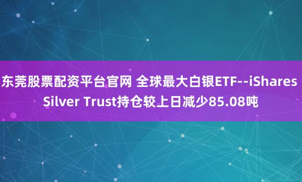 东莞股票配资平台官网 全球最大白银ETF--iShares Silver Trust持仓较上日减少85.08吨