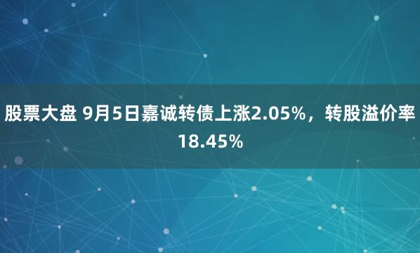 股票大盘 9月5日嘉诚转债上涨2.05%，转股溢价率18.45%