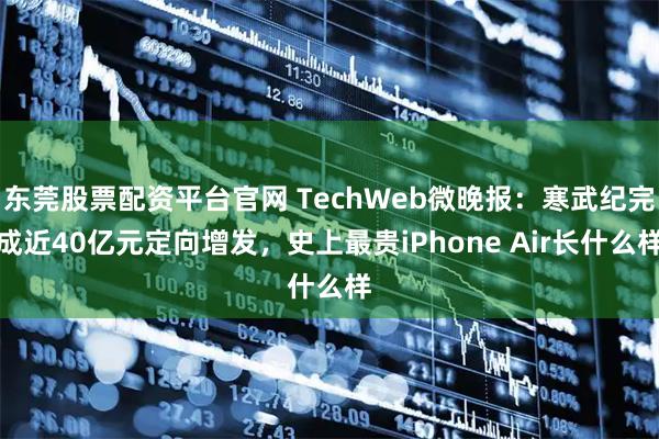 东莞股票配资平台官网 TechWeb微晚报：寒武纪完成近40亿元定向增发，史上最贵iPhone Air长什么样