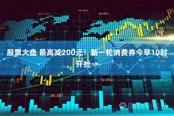 股票大盘 最高减200元！新一轮消费券今早10时开抢→