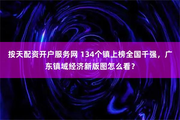 按天配资开户服务网 134个镇上榜全国千强，广东镇域经济新版图怎么看？