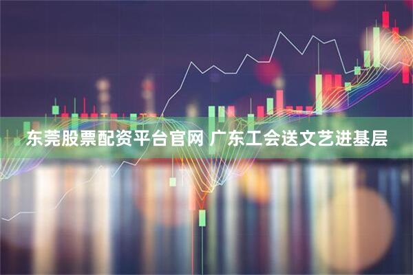 东莞股票配资平台官网 广东工会送文艺进基层