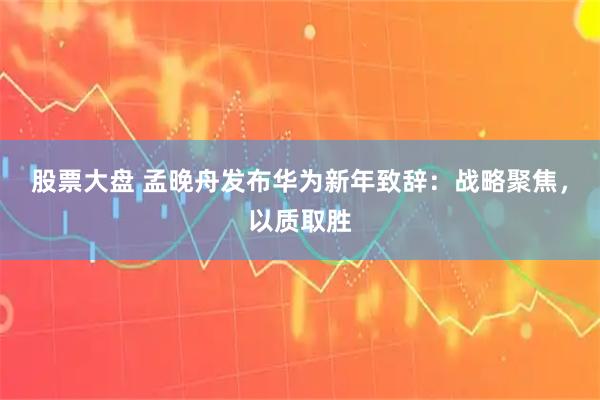 股票大盘 孟晚舟发布华为新年致辞：战略聚焦，以质取胜