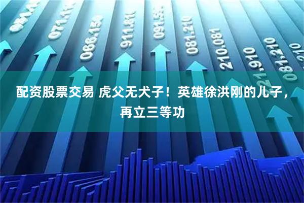 配资股票交易 虎父无犬子！英雄徐洪刚的儿子，再立三等功