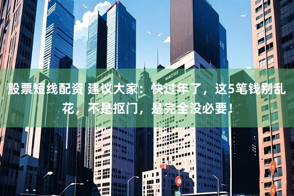 股票短线配资 建议大家：快过年了，这5笔钱别乱花，不是抠门，是完全没必要！