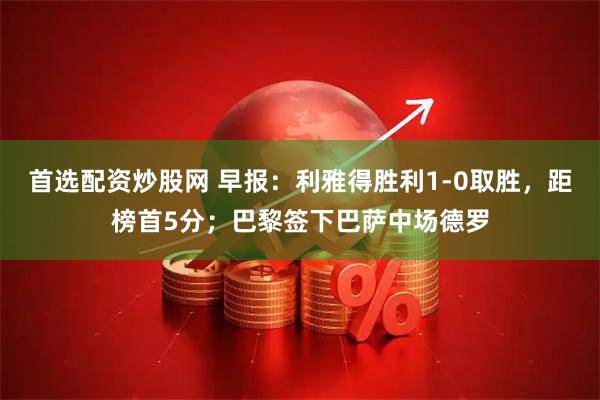 首选配资炒股网 早报：利雅得胜利1-0取胜，距榜首5分；巴黎签下巴萨中场德罗