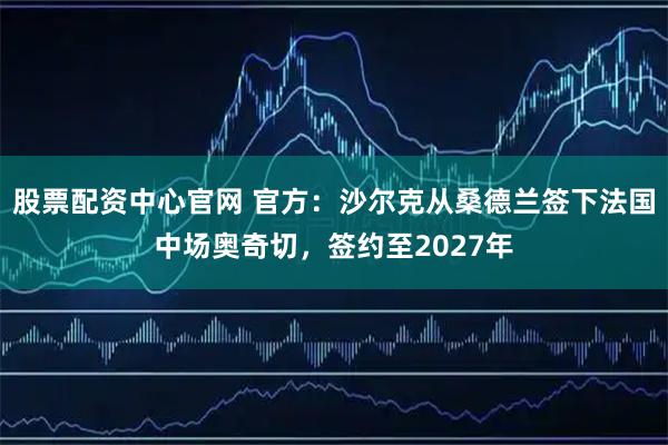 股票配资中心官网 官方：沙尔克从桑德兰签下法国中场奥奇切，签约至2027年