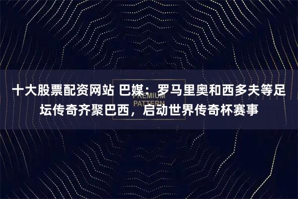十大股票配资网站 巴媒：罗马里奥和西多夫等足坛传奇齐聚巴西，启动世界传奇杯赛事