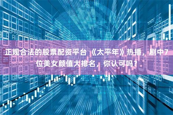 正规合法的股票配资平台 《太平年》热播，剧中7位美女颜值大排名，你认可吗？