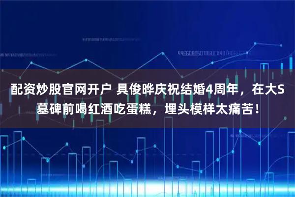 配资炒股官网开户 具俊晔庆祝结婚4周年，在大S墓碑前喝红酒吃蛋糕，埋头模样太痛苦！