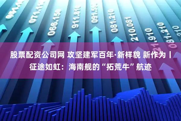 股票配资公司网 攻坚建军百年·新样貌 新作为丨征途如虹：海南舰的“拓荒牛”航迹