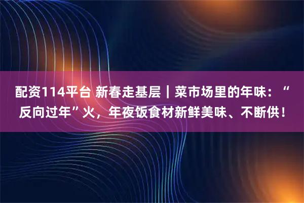 配资114平台 新春走基层｜菜市场里的年味：“反向过年”火，年夜饭食材新鲜美味、不断供！
