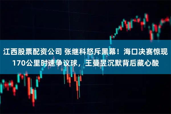 江西股票配资公司 张继科怒斥黑幕！海口决赛惊现170公里时速争议球，王曼昱沉默背后藏心酸