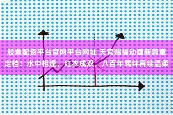 股票配资平台官网平台网址 天官赐福动画新篇章定档！水中相逢，红衣成双，八百年羁绊再续温柔