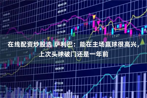 在线配资炒股选 萨利巴：能在主场赢球很高兴，上次头球破门还是一年前