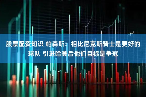 股票配资知识 帕森斯：相比尼克斯骑士是更好的球队 引进哈登后他们目标是争冠