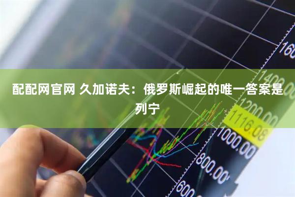 配配网官网 久加诺夫：俄罗斯崛起的唯一答案是列宁