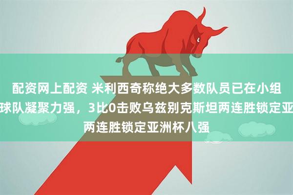 配资网上配资 米利西奇称绝大多数队员已在小组赛登场，球队凝聚力强，3比0击败乌兹别克斯坦两连胜锁定亚洲杯八强