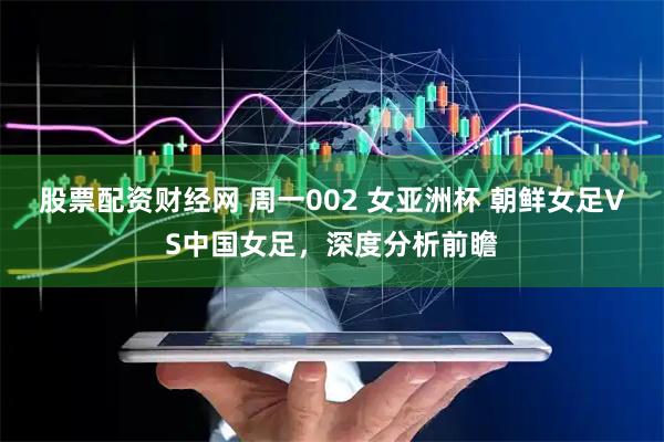 股票配资财经网 周一002 女亚洲杯 朝鲜女足VS中国女足，深度分析前瞻