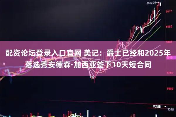 配资论坛登录入口官网 美记：爵士已经和2025年落选秀安德森·加西亚签下10天短合同