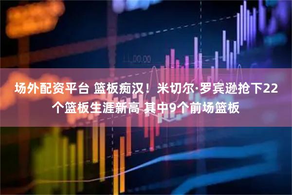 场外配资平台 篮板痴汉！米切尔·罗宾逊抢下22个篮板生涯新高 其中9个前场篮板