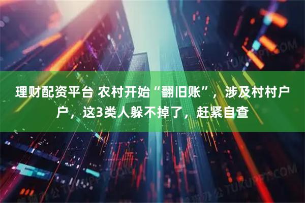 理财配资平台 农村开始“翻旧账”，涉及村村户户，这3类人躲不掉了，赶紧自查