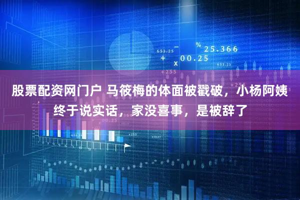 股票配资网门户 马筱梅的体面被戳破，小杨阿姨终于说实话，家没喜事，是被辞了
