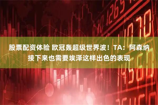 股票配资体验 欧冠轰超级世界波！TA：阿森纳接下来也需要埃泽这样出色的表现