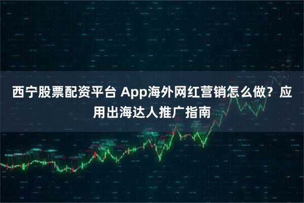 西宁股票配资平台 App海外网红营销怎么做？应用出海达人推广指南