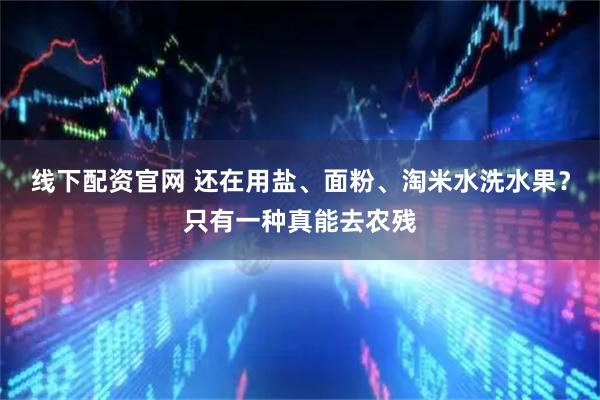 线下配资官网 还在用盐、面粉、淘米水洗水果？只有一种真能去农残