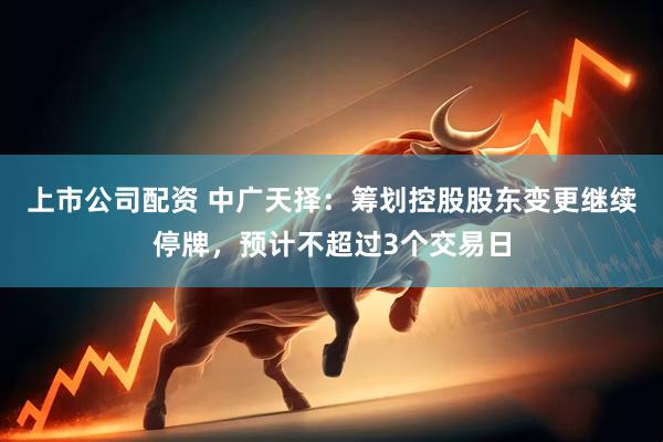 上市公司配资 中广天择：筹划控股股东变更继续停牌，预计不超过3个交易日