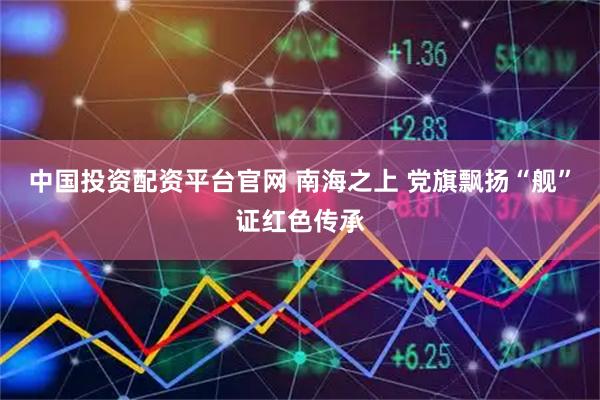 中国投资配资平台官网 南海之上 党旗飘扬“舰”证红色传承