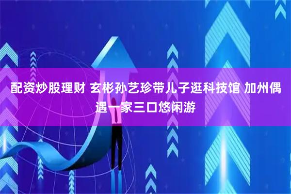 配资炒股理财 玄彬孙艺珍带儿子逛科技馆 加州偶遇一家三口悠闲游