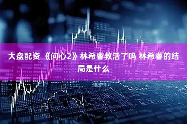 大盘配资 《问心2》林希睿救活了吗 林希睿的结局是什么