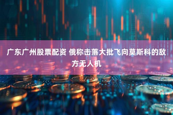 广东广州股票配资 俄称击落大批飞向莫斯科的敌方无人机