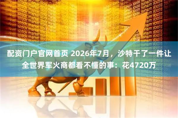 配资门户官网首页 2026年7月，沙特干了一件让全世界军火商都看不懂的事：花4720万